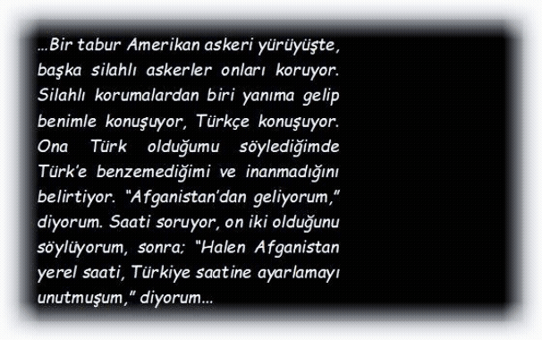 ASKER: Bir tabur Amerikan askeri y�r�y�şte, başka silahlı askerler onları koruyor. Silahlı korumalardan biri yanıma gelip benimle konuşuyor, T�rk�e konuşuyor. Ona T�rk olduğumu s�ylediğimde T�rk�e benzemediğimi ve inanmadığını belirtiyor. �Afganistan�dan geliyorum,� diyorum. Saati soruyor, on iki olduğunu s�yl�yorum, sonra; �Halen Afganistan yerel saati, T�rkiye saatine ayarlamayı unutmuşum,� diyorum.
